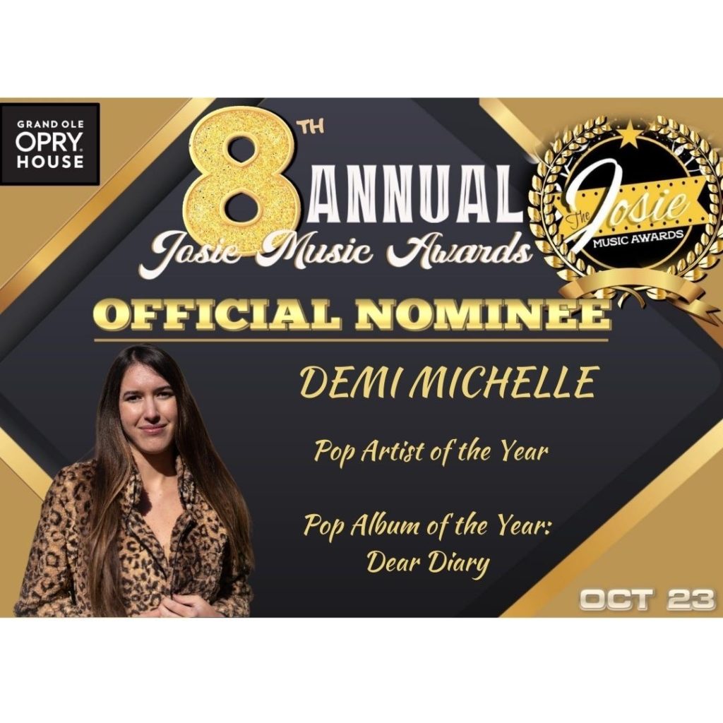 The 8th Annual Josie Music Awards Official Nominee 
October 23 at the Grand Ole Opry House in Nashville 
Demi Michelle 
Pop Artist of the Year
Pop Album of the Year - Dear Diary