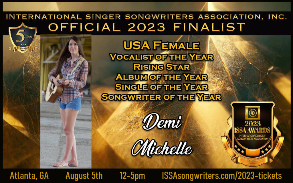 International Singer Songwriters Association
2023 ISSA Awards Finalist, Demi Michelle
USA Female Vocalist of the Year, Rising Star, Album of the Year, Single of the Year, Songwriter of the Year
August 5, Atlanta